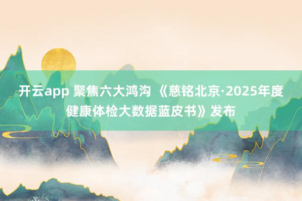 开云app 聚焦六大鸿沟 《慈铭北京·2025年度健康体检大数据蓝皮书》发布