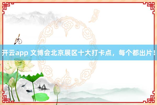 开云app 文博会北京展区十大打卡点,每个都出片!