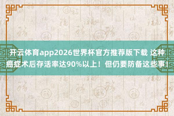 开云体育app2026世界杯官方推荐版下载 这种癌症术后存活率达90%以上!但仍要防备这些事!