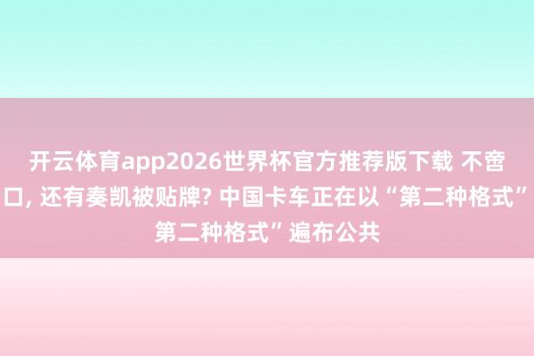 开云体育app2026世界杯官方推荐版下载 不啻是整车出口, 还有奏凯被贴牌? 中国卡车正在以“第二种格式”遍布公共