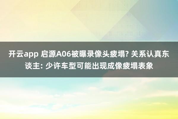 开云app 启源A06被曝录像头疲塌? 关系认真东谈主: 少许车型可能出现成像疲塌表象