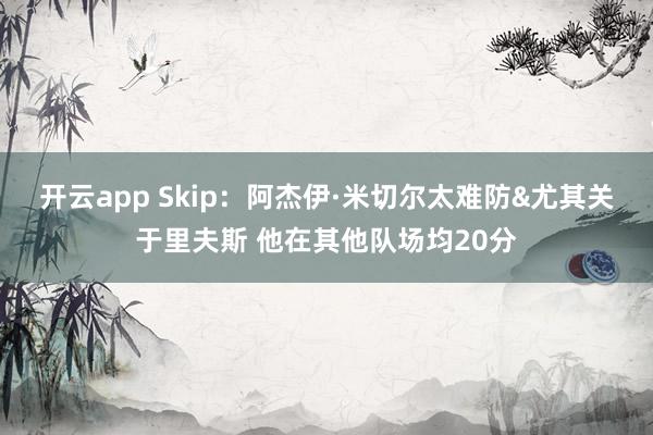开云app Skip：阿杰伊·米切尔太难防&尤其关于里夫斯 他在其他队场均20分
