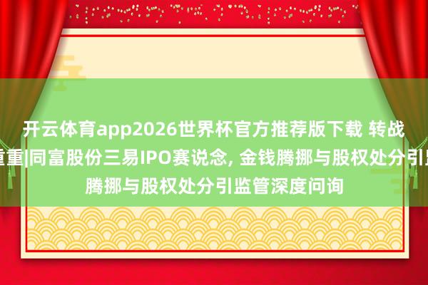 开云体育app2026世界杯官方推荐版下载 转战北交所疑窦重重|同富股份三易IPO赛说念, 金钱腾挪与股权处分引监管深度问询