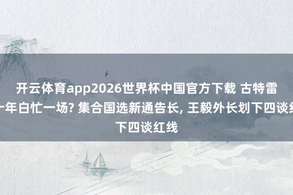 开云体育app2026世界杯中国官方下载 古特雷斯十年白忙一场? 集合国选新通告长, 王毅外长划下四谈红线