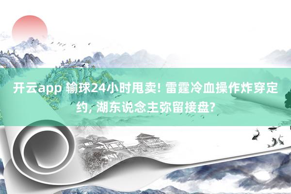 开云app 输球24小时甩卖! 雷霆冷血操作炸穿定约, 湖东说念主弥留接盘?