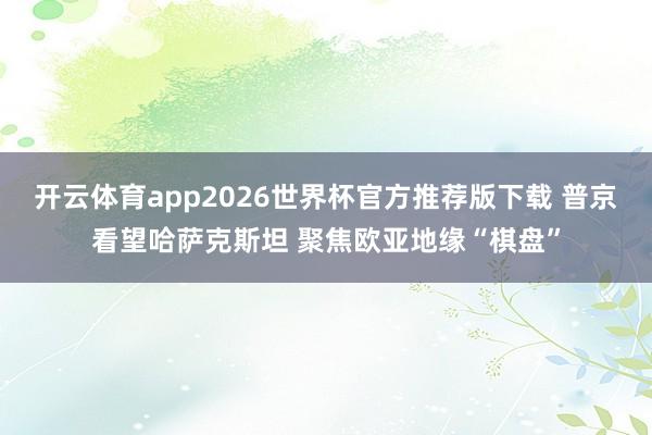 开云体育app2026世界杯官方推荐版下载 普京看望哈萨克斯坦 聚焦欧亚地缘“棋盘”