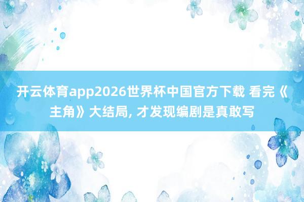 开云体育app2026世界杯中国官方下载 看完《主角》大结局， 才发现编剧是真敢写