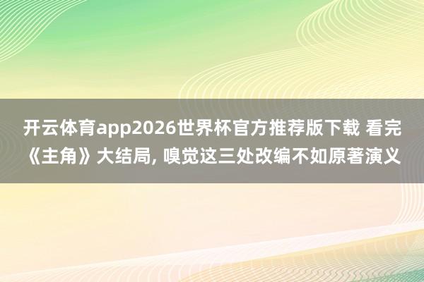 开云体育app2026世界杯官方推荐版下载 看完《主角》大结局, 嗅觉这三处改编不如原著演义
