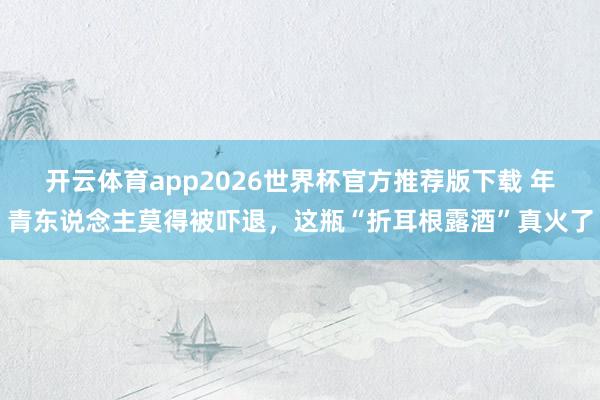 开云体育app2026世界杯官方推荐版下载 年青东说念主莫得被吓退,这瓶“折耳根露酒”真火了
