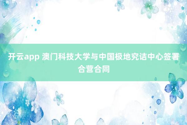 开云app 澳门科技大学与中国极地究诘中心签署合营合同
