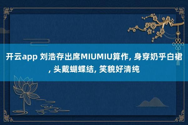 开云app 刘浩存出席MIUMIU算作， 身穿奶乎白裙，<a href=
