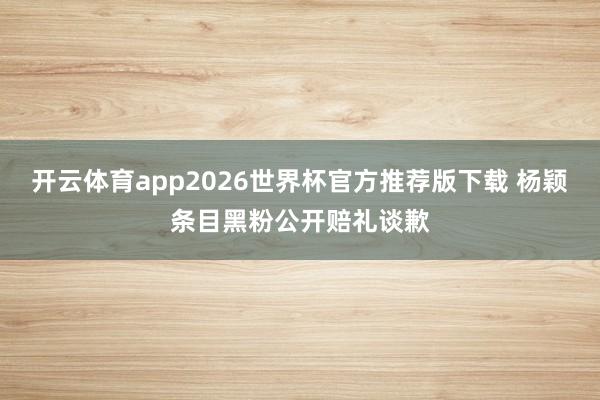 开云体育app2026世界杯官方推荐版下载 杨颖条目黑粉公开赔礼谈歉