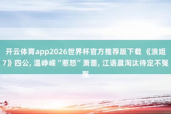 开云体育app2026世界杯官方推荐版下载 《浪姐7》四公， 温峥嵘“惹怒”萧蔷， 江语晨淘汰待定不冤