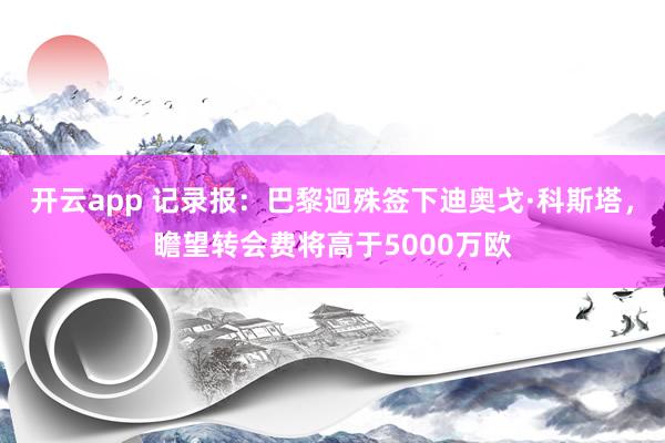 开云app 记录报:巴黎迥殊签下迪奥戈·科斯塔,瞻望转会费将高于5000万欧