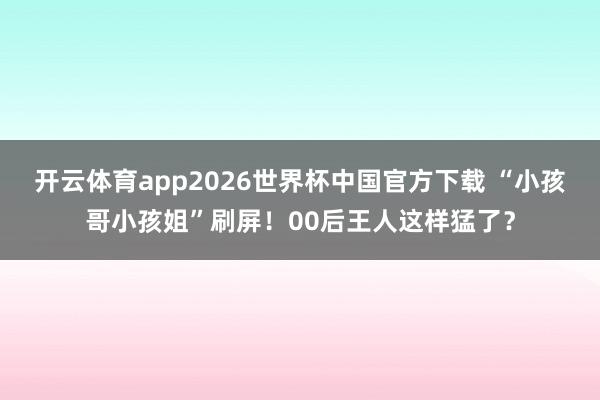 开云体育app2026世界杯中国官方下载 “小孩哥小孩姐”刷屏!00后王人这样猛了?