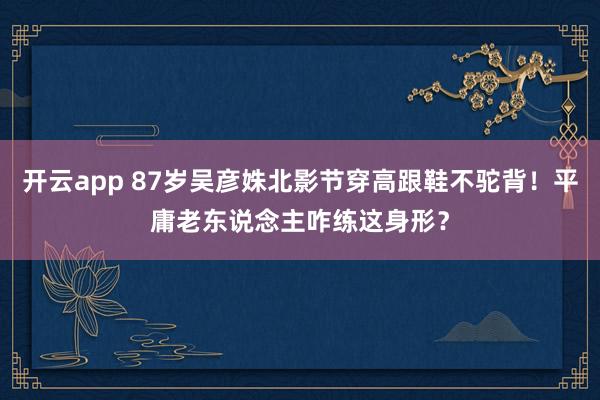 开云app 87岁吴彦姝北影节穿高跟鞋不驼背!平庸老东说念主咋练这身形?
