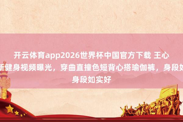 开云体育app2026世界杯中国官方下载 王心凌最新健身视频曝光,穿曲直撞色短背心搭瑜伽裤,身段如实好