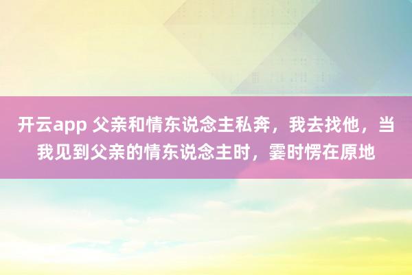 开云app 父亲和情东说念主私奔,我去找他,当我见到父亲的情东说念主时,霎时愣在原地