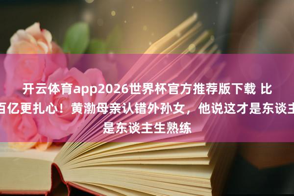 开云体育app2026世界杯官方推荐版下载 比票房破百亿更扎心!黄渤母亲认错外孙女,他说这才是东谈主生熟练