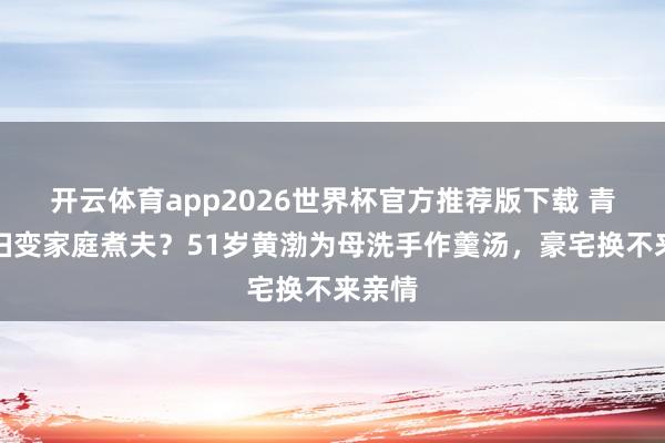 开云体育app2026世界杯官方推荐版下载 青岛贵妇变家庭煮夫?51岁黄渤为母洗手作羹汤,豪宅换不来亲情