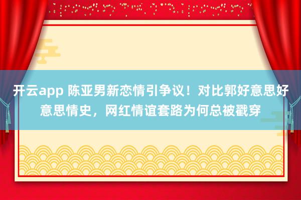 开云app 陈亚男新恋情引争议!对比郭好意思好意思情史,网红情谊套路为何总被戳穿