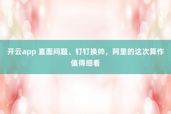 开云app 直面问题、钉钉换帅，阿里的这次算作值得细看