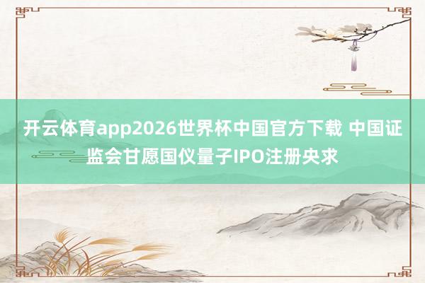 开云体育app2026世界杯中国官方下载 中国证监会甘愿国仪量子IPO注册央求
