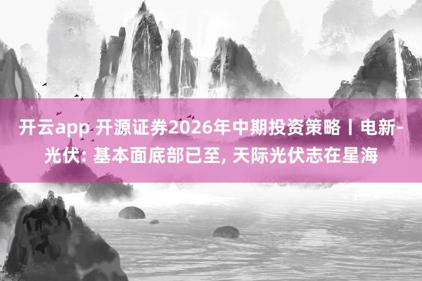 开云app 开源证券2026年中期投资策略丨电新-光伏: 基本面底部已至， 天际光伏志在星海
