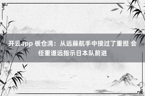 开云app 板仓滉:从远藤航手中接过了重担 会任重道远指示日本队前进