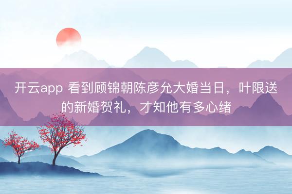 开云app 看到顾锦朝陈彦允大婚当日,叶限送的新婚贺礼,才知他有多心绪