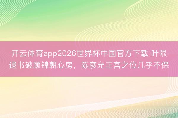 开云体育app2026世界杯中国官方下载 叶限遗书破顾锦朝心房,陈彦允正宫之位几乎不保