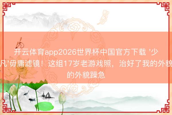 开云体育app2026世界杯中国官方下载 '少女下凡'毋庸滤镜!这组17岁老游戏照,治好了我的外貌躁急