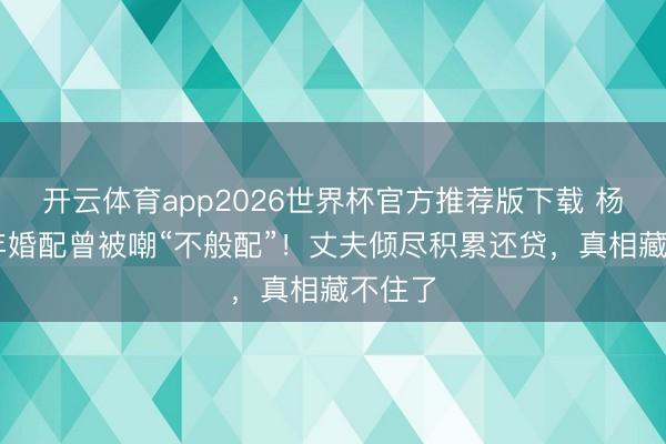 开云体育app2026世界杯官方推荐版下载 杨雪17年婚配曾被嘲“不般配”!丈夫倾尽积累还贷,真相藏不住了