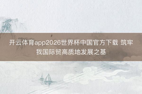 开云体育app2026世界杯中国官方下载 筑牢我国际贸高质地发展之基