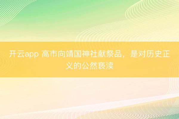开云app 高市向靖国神社献祭品,是对历史正义的公然亵渎