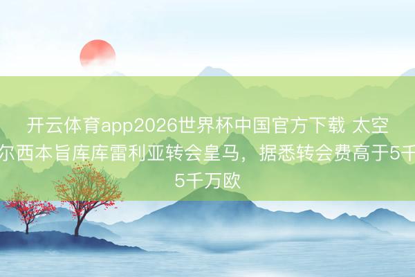 开云体育app2026世界杯中国官方下载 太空：切尔西本旨库库雷利亚转会皇马，据悉转会费高于5千万欧