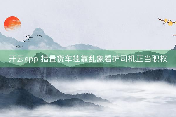 开云app 措置货车挂靠乱象看护司机正当职权
