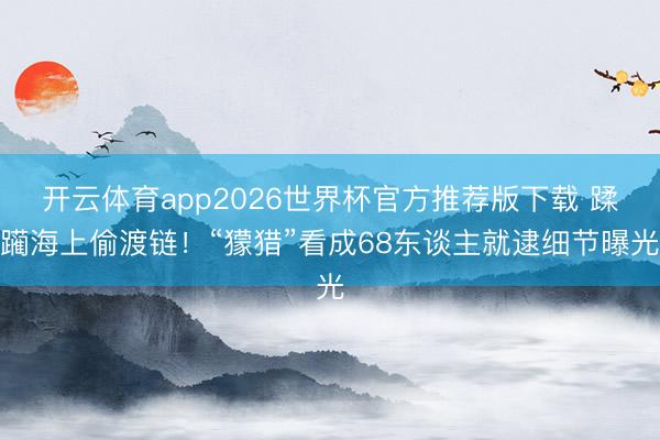 开云体育app2026世界杯官方推荐版下载 蹂躏海上偷渡链!“獴猎”看成68东谈主就逮细节曝光