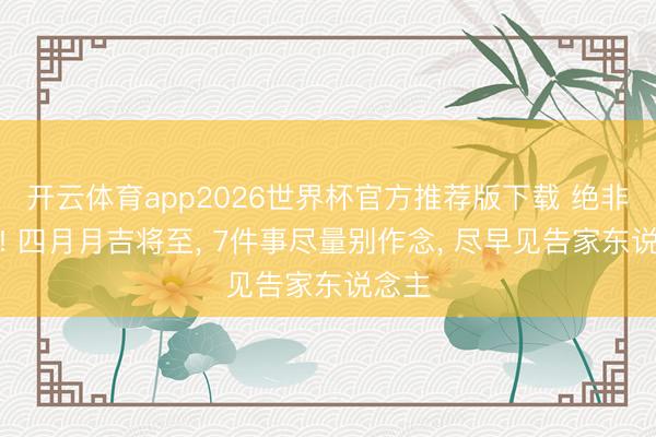 开云体育app2026世界杯官方推荐版下载 绝非迷信! 四月月吉将至, 7件事尽量别作念, 尽早见告家东说念主
