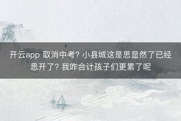开云app 取消中考? 小县城这是思显然了已经思开了? 我咋合计孩子们更累了呢