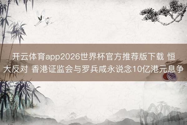 开云体育app2026世界杯官方推荐版下载 恒大反对 香港证监会与罗兵咸永说念10亿港元息争