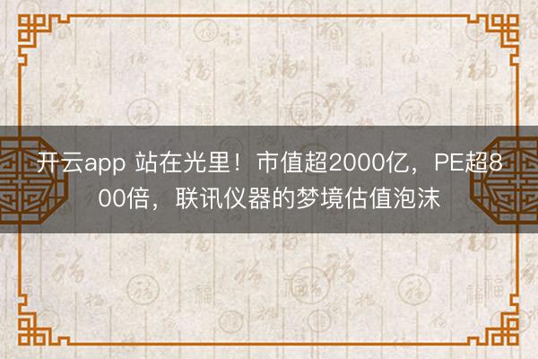 开云app 站在光里!市值超2000亿,PE超800倍,联讯仪器的梦境估值泡沫