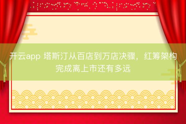 开云app 塔斯汀从百店到万店决骤,红筹架构完成离上市还有多远
