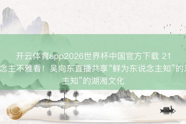 开云体育app2026世界杯中国官方下载 215万东说念主不雅看!吴向东直播共享“鲜为东说念主知”的湖湘文化