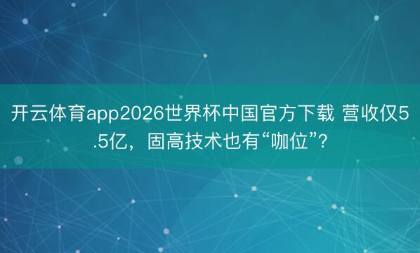 开云体育app2026世界杯中国官方下载 营收仅5.5亿,固高技术也有“咖位”?