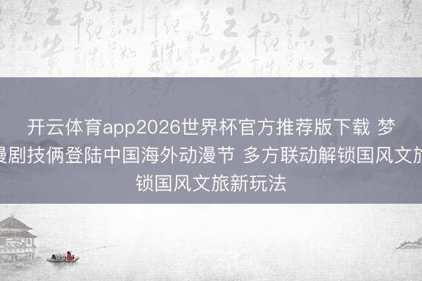 开云体育app2026世界杯官方推荐版下载 梦三国IP漫剧技俩登陆中国海外动漫节 多方联动解锁国风文旅新玩法