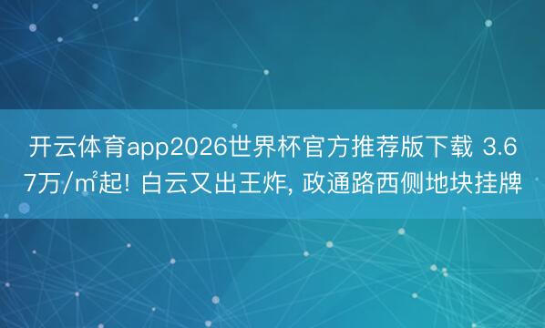 开云体育app2026世界杯官方推荐版下载 3.67万/㎡起! 白云又出王炸, 政通路西侧地块挂牌