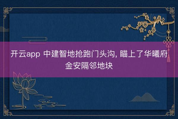 开云app 中建智地抢跑门头沟, 瞄上了华曦府金安隔邻地块