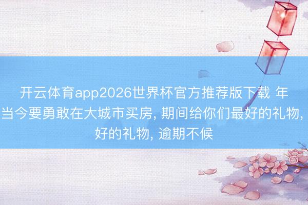 开云体育app2026世界杯官方推荐版下载 年青东谈主当今要勇敢在大城市买房, 期间给你们最好的礼物, 逾期不候