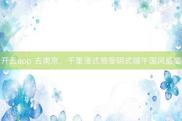 开云app 去南京,千里浸式感受明式端午国风盛宴